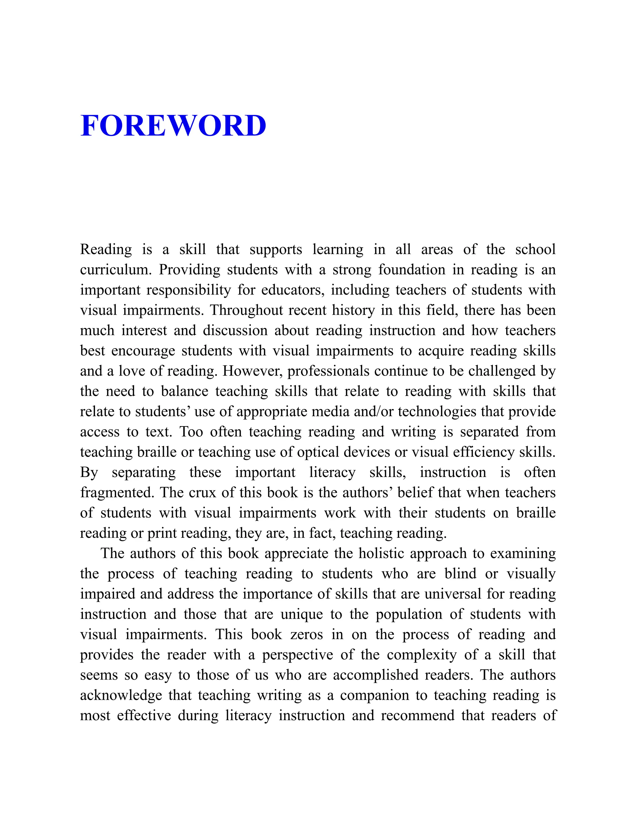 FOREWORD
Reading is a skill that supports learning in all areas of the school
curriculum. Providing students with a strong foundation in reading is an
important responsibility for educators, including teachers of students with
visual impairments. Throughout recent history in this field, there has been
much interest and discussion about reading instruction and how teachers
best encourage students with visual impairments to acquire reading skills
and a love of reading. However, professionals continue to be challenged by
the need to balance teaching skills that relate to reading with skills that
relate to students’ use of appropriate media and/or technologies that provide
access to text. Too often teaching reading and writing is separated from
teaching braille or teaching use of optical devices or visual efficiency skills.
By separating these important literacy skills, instruction is often
fragmented. The crux of this book is the authors’ belief that when teachers
of students with visual impairments work with their students on braille
reading or print reading, they are, in fact, teaching reading.
The authors of this book appreciate the holistic approach to examining
the process of teaching reading to students who are blind or visually
impaired and address the importance of skills that are universal for reading
instruction and those that are unique to the population of students with
visual impairments. This book zeros in on the process of reading and
provides the reader with a perspective of the complexity of a skill that
seems so easy to those of us who are accomplished readers. The authors
acknowledge that teaching writing as a companion to teaching reading is
most effective during literacy instruction and recommend that readers of
 