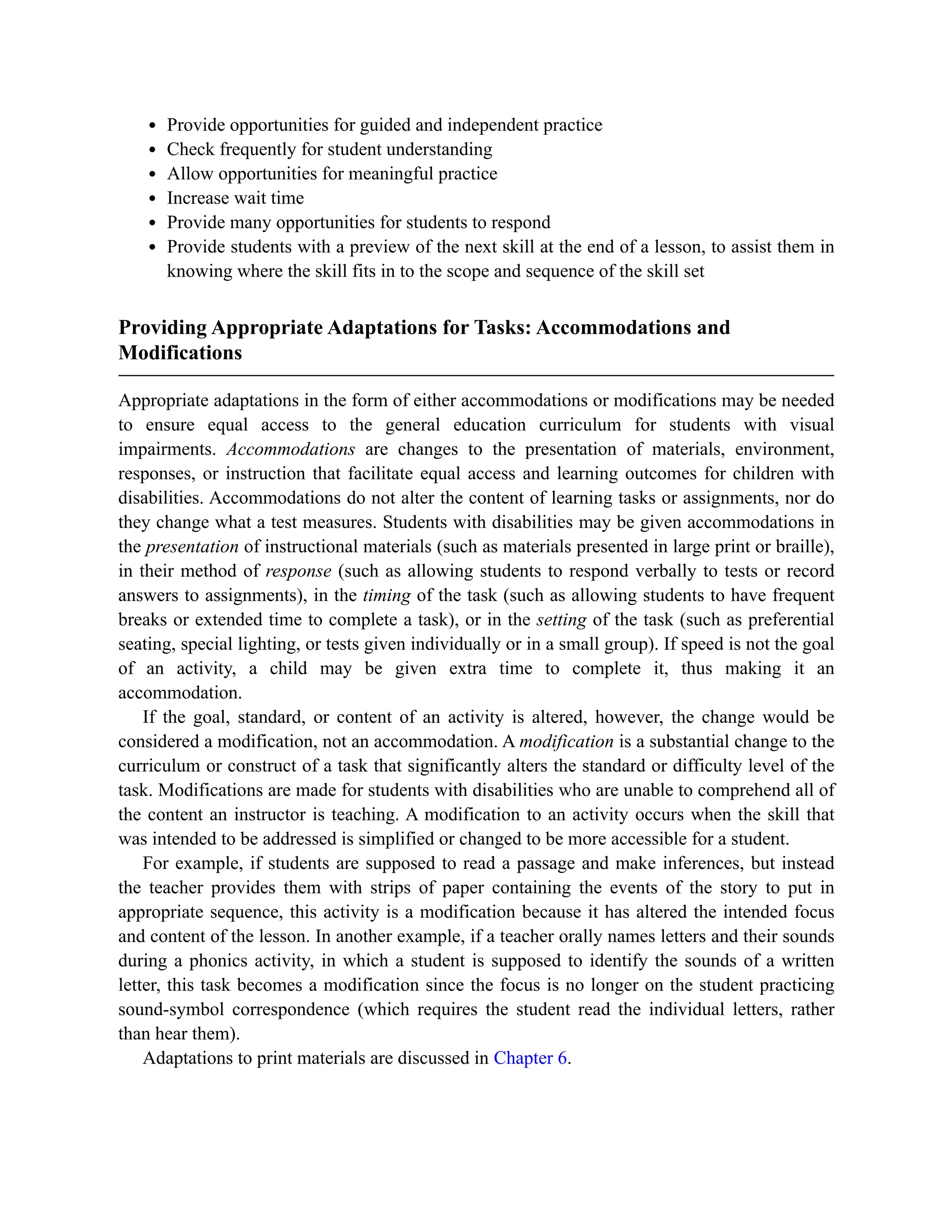 Provide opportunities for guided and independent practice
Check frequently for student understanding
Allow opportunities for meaningful practice
Increase wait time
Provide many opportunities for students to respond
Provide students with a preview of the next skill at the end of a lesson, to assist them in
knowing where the skill fits in to the scope and sequence of the skill set
Providing Appropriate Adaptations for Tasks: Accommodations and
Modifications
Appropriate adaptations in the form of either accommodations or modifications may be needed
to ensure equal access to the general education curriculum for students with visual
impairments. Accommodations are changes to the presentation of materials, environment,
responses, or instruction that facilitate equal access and learning outcomes for children with
disabilities. Accommodations do not alter the content of learning tasks or assignments, nor do
they change what a test measures. Students with disabilities may be given accommodations in
the presentation of instructional materials (such as materials presented in large print or braille),
in their method of response (such as allowing students to respond verbally to tests or record
answers to assignments), in the timing of the task (such as allowing students to have frequent
breaks or extended time to complete a task), or in the setting of the task (such as preferential
seating, special lighting, or tests given individually or in a small group). If speed is not the goal
of an activity, a child may be given extra time to complete it, thus making it an
accommodation.
If the goal, standard, or content of an activity is altered, however, the change would be
considered a modification, not an accommodation. A modification is a substantial change to the
curriculum or construct of a task that significantly alters the standard or difficulty level of the
task. Modifications are made for students with disabilities who are unable to comprehend all of
the content an instructor is teaching. A modification to an activity occurs when the skill that
was intended to be addressed is simplified or changed to be more accessible for a student.
For example, if students are supposed to read a passage and make inferences, but instead
the teacher provides them with strips of paper containing the events of the story to put in
appropriate sequence, this activity is a modification because it has altered the intended focus
and content of the lesson. In another example, if a teacher orally names letters and their sounds
during a phonics activity, in which a student is supposed to identify the sounds of a written
letter, this task becomes a modification since the focus is no longer on the student practicing
sound-symbol correspondence (which requires the student read the individual letters, rather
than hear them).
Adaptations to print materials are discussed in Chapter 6.
 