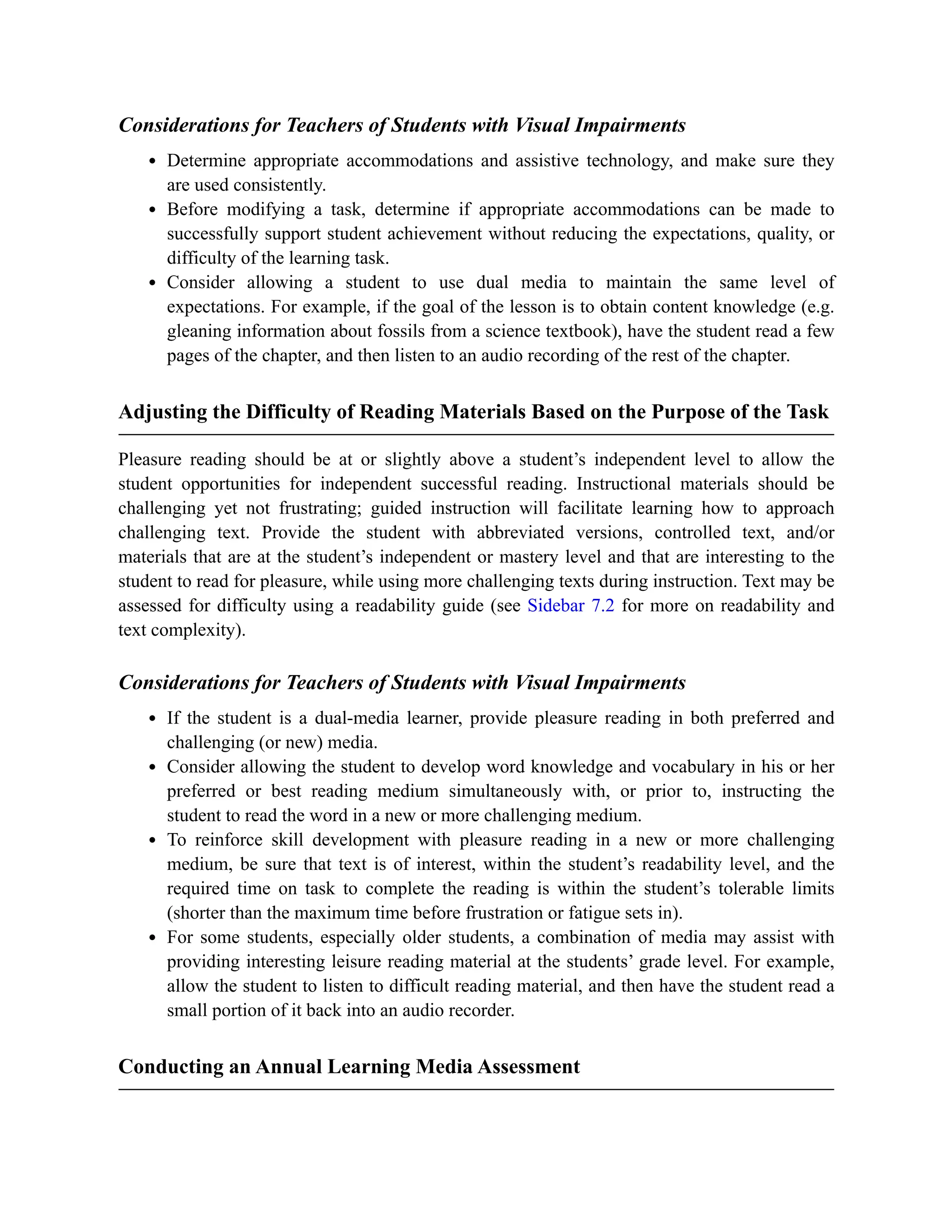 Considerations for Teachers of Students with Visual Impairments
Determine appropriate accommodations and assistive technology, and make sure they
are used consistently.
Before modifying a task, determine if appropriate accommodations can be made to
successfully support student achievement without reducing the expectations, quality, or
difficulty of the learning task.
Consider allowing a student to use dual media to maintain the same level of
expectations. For example, if the goal of the lesson is to obtain content knowledge (e.g.
gleaning information about fossils from a science textbook), have the student read a few
pages of the chapter, and then listen to an audio recording of the rest of the chapter.
Adjusting the Difficulty of Reading Materials Based on the Purpose of the Task
Pleasure reading should be at or slightly above a student’s independent level to allow the
student opportunities for independent successful reading. Instructional materials should be
challenging yet not frustrating; guided instruction will facilitate learning how to approach
challenging text. Provide the student with abbreviated versions, controlled text, and/or
materials that are at the student’s independent or mastery level and that are interesting to the
student to read for pleasure, while using more challenging texts during instruction. Text may be
assessed for difficulty using a readability guide (see Sidebar 7.2 for more on readability and
text complexity).
Considerations for Teachers of Students with Visual Impairments
If the student is a dual-media learner, provide pleasure reading in both preferred and
challenging (or new) media.
Consider allowing the student to develop word knowledge and vocabulary in his or her
preferred or best reading medium simultaneously with, or prior to, instructing the
student to read the word in a new or more challenging medium.
To reinforce skill development with pleasure reading in a new or more challenging
medium, be sure that text is of interest, within the student’s readability level, and the
required time on task to complete the reading is within the student’s tolerable limits
(shorter than the maximum time before frustration or fatigue sets in).
For some students, especially older students, a combination of media may assist with
providing interesting leisure reading material at the students’ grade level. For example,
allow the student to listen to difficult reading material, and then have the student read a
small portion of it back into an audio recorder.
Conducting an Annual Learning Media Assessment
 