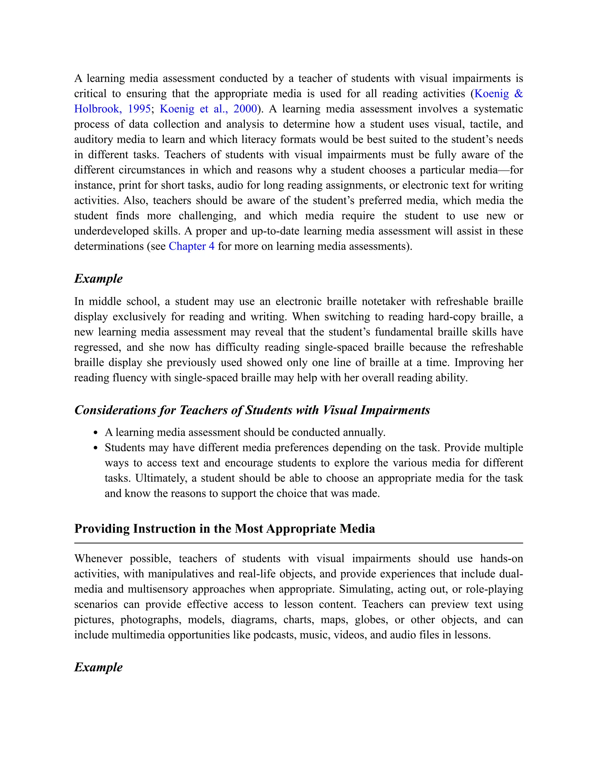 A learning media assessment conducted by a teacher of students with visual impairments is
critical to ensuring that the appropriate media is used for all reading activities (Koenig &
Holbrook, 1995; Koenig et al., 2000). A learning media assessment involves a systematic
process of data collection and analysis to determine how a student uses visual, tactile, and
auditory media to learn and which literacy formats would be best suited to the student’s needs
in different tasks. Teachers of students with visual impairments must be fully aware of the
different circumstances in which and reasons why a student chooses a particular media—for
instance, print for short tasks, audio for long reading assignments, or electronic text for writing
activities. Also, teachers should be aware of the student’s preferred media, which media the
student finds more challenging, and which media require the student to use new or
underdeveloped skills. A proper and up-to-date learning media assessment will assist in these
determinations (see Chapter 4 for more on learning media assessments).
Example
In middle school, a student may use an electronic braille notetaker with refreshable braille
display exclusively for reading and writing. When switching to reading hard-copy braille, a
new learning media assessment may reveal that the student’s fundamental braille skills have
regressed, and she now has difficulty reading single-spaced braille because the refreshable
braille display she previously used showed only one line of braille at a time. Improving her
reading fluency with single-spaced braille may help with her overall reading ability.
Considerations for Teachers of Students with Visual Impairments
A learning media assessment should be conducted annually.
Students may have different media preferences depending on the task. Provide multiple
ways to access text and encourage students to explore the various media for different
tasks. Ultimately, a student should be able to choose an appropriate media for the task
and know the reasons to support the choice that was made.
Providing Instruction in the Most Appropriate Media
Whenever possible, teachers of students with visual impairments should use hands-on
activities, with manipulatives and real-life objects, and provide experiences that include dual-
media and multisensory approaches when appropriate. Simulating, acting out, or role-playing
scenarios can provide effective access to lesson content. Teachers can preview text using
pictures, photographs, models, diagrams, charts, maps, globes, or other objects, and can
include multimedia opportunities like podcasts, music, videos, and audio files in lessons.
Example
 
