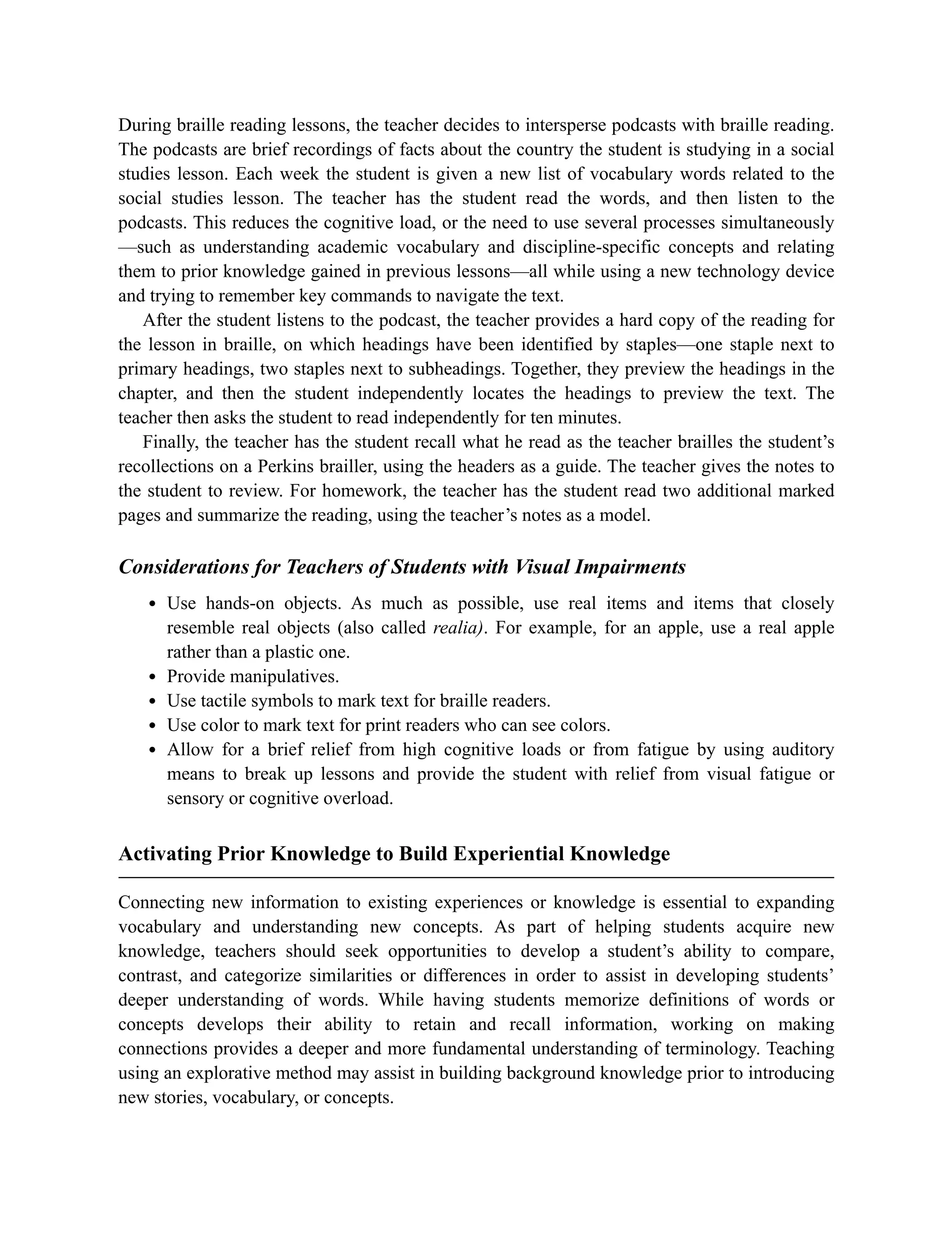 During braille reading lessons, the teacher decides to intersperse podcasts with braille reading.
The podcasts are brief recordings of facts about the country the student is studying in a social
studies lesson. Each week the student is given a new list of vocabulary words related to the
social studies lesson. The teacher has the student read the words, and then listen to the
podcasts. This reduces the cognitive load, or the need to use several processes simultaneously
—such as understanding academic vocabulary and discipline-specific concepts and relating
them to prior knowledge gained in previous lessons—all while using a new technology device
and trying to remember key commands to navigate the text.
After the student listens to the podcast, the teacher provides a hard copy of the reading for
the lesson in braille, on which headings have been identified by staples—one staple next to
primary headings, two staples next to subheadings. Together, they preview the headings in the
chapter, and then the student independently locates the headings to preview the text. The
teacher then asks the student to read independently for ten minutes.
Finally, the teacher has the student recall what he read as the teacher brailles the student’s
recollections on a Perkins brailler, using the headers as a guide. The teacher gives the notes to
the student to review. For homework, the teacher has the student read two additional marked
pages and summarize the reading, using the teacher’s notes as a model.
Considerations for Teachers of Students with Visual Impairments
Use hands-on objects. As much as possible, use real items and items that closely
resemble real objects (also called realia). For example, for an apple, use a real apple
rather than a plastic one.
Provide manipulatives.
Use tactile symbols to mark text for braille readers.
Use color to mark text for print readers who can see colors.
Allow for a brief relief from high cognitive loads or from fatigue by using auditory
means to break up lessons and provide the student with relief from visual fatigue or
sensory or cognitive overload.
Activating Prior Knowledge to Build Experiential Knowledge
Connecting new information to existing experiences or knowledge is essential to expanding
vocabulary and understanding new concepts. As part of helping students acquire new
knowledge, teachers should seek opportunities to develop a student’s ability to compare,
contrast, and categorize similarities or differences in order to assist in developing students’
deeper understanding of words. While having students memorize definitions of words or
concepts develops their ability to retain and recall information, working on making
connections provides a deeper and more fundamental understanding of terminology. Teaching
using an explorative method may assist in building background knowledge prior to introducing
new stories, vocabulary, or concepts.
 
