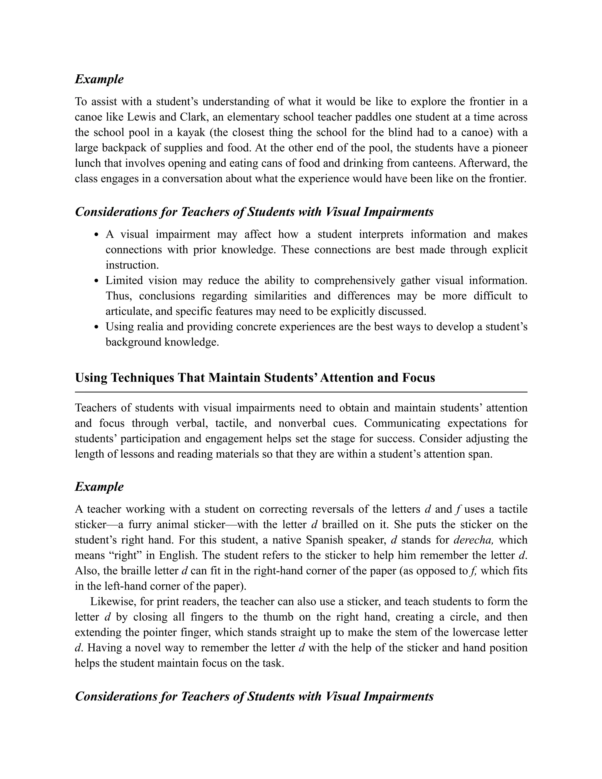 Example
To assist with a student’s understanding of what it would be like to explore the frontier in a
canoe like Lewis and Clark, an elementary school teacher paddles one student at a time across
the school pool in a kayak (the closest thing the school for the blind had to a canoe) with a
large backpack of supplies and food. At the other end of the pool, the students have a pioneer
lunch that involves opening and eating cans of food and drinking from canteens. Afterward, the
class engages in a conversation about what the experience would have been like on the frontier.
Considerations for Teachers of Students with Visual Impairments
A visual impairment may affect how a student interprets information and makes
connections with prior knowledge. These connections are best made through explicit
instruction.
Limited vision may reduce the ability to comprehensively gather visual information.
Thus, conclusions regarding similarities and differences may be more difficult to
articulate, and specific features may need to be explicitly discussed.
Using realia and providing concrete experiences are the best ways to develop a student’s
background knowledge.
Using Techniques That Maintain Students’Attention and Focus
Teachers of students with visual impairments need to obtain and maintain students’ attention
and focus through verbal, tactile, and nonverbal cues. Communicating expectations for
students’ participation and engagement helps set the stage for success. Consider adjusting the
length of lessons and reading materials so that they are within a student’s attention span.
Example
A teacher working with a student on correcting reversals of the letters d and f uses a tactile
sticker—a furry animal sticker—with the letter d brailled on it. She puts the sticker on the
student’s right hand. For this student, a native Spanish speaker, d stands for derecha, which
means “right” in English. The student refers to the sticker to help him remember the letter d.
Also, the braille letter d can fit in the right-hand corner of the paper (as opposed to f, which fits
in the left-hand corner of the paper).
Likewise, for print readers, the teacher can also use a sticker, and teach students to form the
letter d by closing all fingers to the thumb on the right hand, creating a circle, and then
extending the pointer finger, which stands straight up to make the stem of the lowercase letter
d. Having a novel way to remember the letter d with the help of the sticker and hand position
helps the student maintain focus on the task.
Considerations for Teachers of Students with Visual Impairments
 