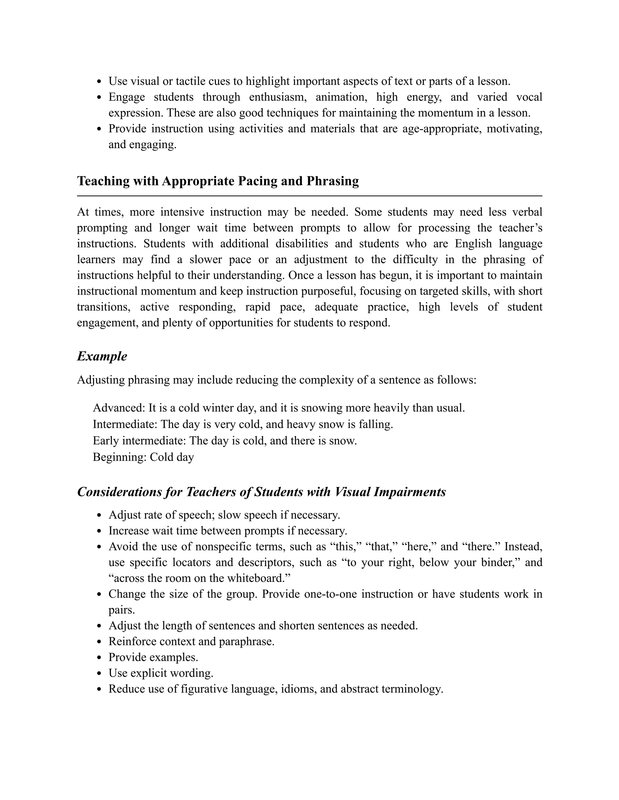 Use visual or tactile cues to highlight important aspects of text or parts of a lesson.
Engage students through enthusiasm, animation, high energy, and varied vocal
expression. These are also good techniques for maintaining the momentum in a lesson.
Provide instruction using activities and materials that are age-appropriate, motivating,
and engaging.
Teaching with Appropriate Pacing and Phrasing
At times, more intensive instruction may be needed. Some students may need less verbal
prompting and longer wait time between prompts to allow for processing the teacher’s
instructions. Students with additional disabilities and students who are English language
learners may find a slower pace or an adjustment to the difficulty in the phrasing of
instructions helpful to their understanding. Once a lesson has begun, it is important to maintain
instructional momentum and keep instruction purposeful, focusing on targeted skills, with short
transitions, active responding, rapid pace, adequate practice, high levels of student
engagement, and plenty of opportunities for students to respond.
Example
Adjusting phrasing may include reducing the complexity of a sentence as follows:
Advanced: It is a cold winter day, and it is snowing more heavily than usual.
Intermediate: The day is very cold, and heavy snow is falling.
Early intermediate: The day is cold, and there is snow.
Beginning: Cold day
Considerations for Teachers of Students with Visual Impairments
Adjust rate of speech; slow speech if necessary.
Increase wait time between prompts if necessary.
Avoid the use of nonspecific terms, such as “this,” “that,” “here,” and “there.” Instead,
use specific locators and descriptors, such as “to your right, below your binder,” and
“across the room on the whiteboard.”
Change the size of the group. Provide one-to-one instruction or have students work in
pairs.
Adjust the length of sentences and shorten sentences as needed.
Reinforce context and paraphrase.
Provide examples.
Use explicit wording.
Reduce use of figurative language, idioms, and abstract terminology.
 