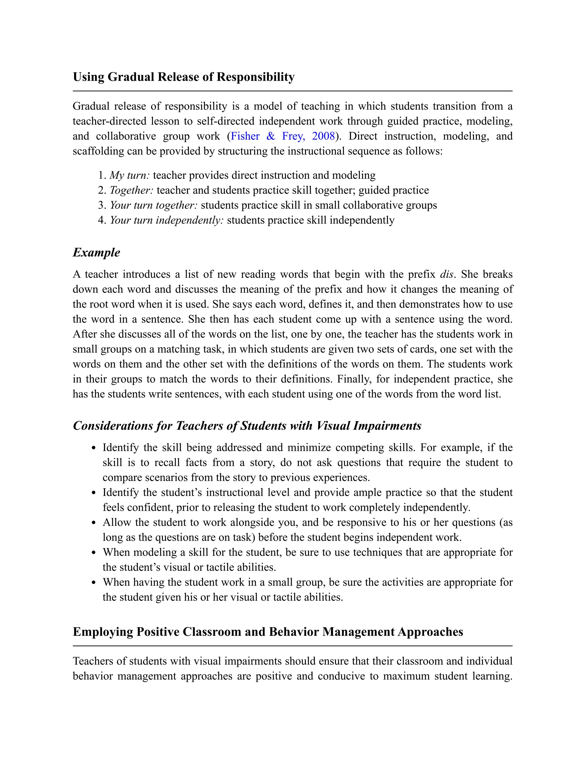 Using Gradual Release of Responsibility
Gradual release of responsibility is a model of teaching in which students transition from a
teacher-directed lesson to self-directed independent work through guided practice, modeling,
and collaborative group work (Fisher & Frey, 2008). Direct instruction, modeling, and
scaffolding can be provided by structuring the instructional sequence as follows:
1. My turn: teacher provides direct instruction and modeling
2. Together: teacher and students practice skill together; guided practice
3. Your turn together: students practice skill in small collaborative groups
4. Your turn independently: students practice skill independently
Example
A teacher introduces a list of new reading words that begin with the prefix dis. She breaks
down each word and discusses the meaning of the prefix and how it changes the meaning of
the root word when it is used. She says each word, defines it, and then demonstrates how to use
the word in a sentence. She then has each student come up with a sentence using the word.
After she discusses all of the words on the list, one by one, the teacher has the students work in
small groups on a matching task, in which students are given two sets of cards, one set with the
words on them and the other set with the definitions of the words on them. The students work
in their groups to match the words to their definitions. Finally, for independent practice, she
has the students write sentences, with each student using one of the words from the word list.
Considerations for Teachers of Students with Visual Impairments
Identify the skill being addressed and minimize competing skills. For example, if the
skill is to recall facts from a story, do not ask questions that require the student to
compare scenarios from the story to previous experiences.
Identify the student’s instructional level and provide ample practice so that the student
feels confident, prior to releasing the student to work completely independently.
Allow the student to work alongside you, and be responsive to his or her questions (as
long as the questions are on task) before the student begins independent work.
When modeling a skill for the student, be sure to use techniques that are appropriate for
the student’s visual or tactile abilities.
When having the student work in a small group, be sure the activities are appropriate for
the student given his or her visual or tactile abilities.
Employing Positive Classroom and Behavior Management Approaches
Teachers of students with visual impairments should ensure that their classroom and individual
behavior management approaches are positive and conducive to maximum student learning.
 