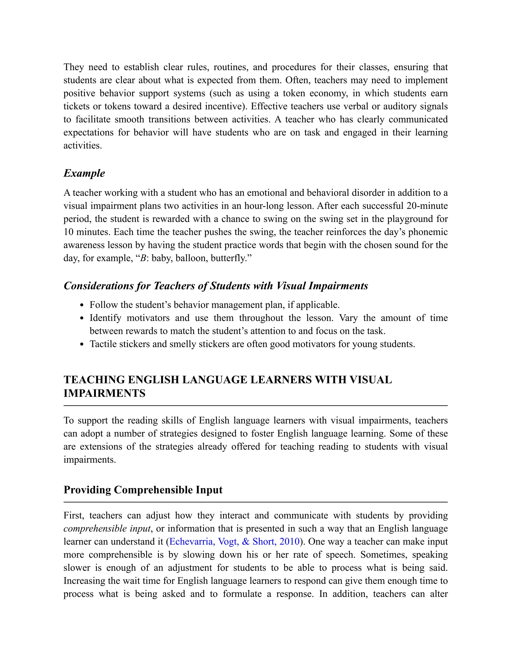 They need to establish clear rules, routines, and procedures for their classes, ensuring that
students are clear about what is expected from them. Often, teachers may need to implement
positive behavior support systems (such as using a token economy, in which students earn
tickets or tokens toward a desired incentive). Effective teachers use verbal or auditory signals
to facilitate smooth transitions between activities. A teacher who has clearly communicated
expectations for behavior will have students who are on task and engaged in their learning
activities.
Example
A teacher working with a student who has an emotional and behavioral disorder in addition to a
visual impairment plans two activities in an hour-long lesson. After each successful 20-minute
period, the student is rewarded with a chance to swing on the swing set in the playground for
10 minutes. Each time the teacher pushes the swing, the teacher reinforces the day’s phonemic
awareness lesson by having the student practice words that begin with the chosen sound for the
day, for example, “B: baby, balloon, butterfly.”
Considerations for Teachers of Students with Visual Impairments
Follow the student’s behavior management plan, if applicable.
Identify motivators and use them throughout the lesson. Vary the amount of time
between rewards to match the student’s attention to and focus on the task.
Tactile stickers and smelly stickers are often good motivators for young students.
TEACHING ENGLISH LANGUAGE LEARNERS WITH VISUAL
IMPAIRMENTS
To support the reading skills of English language learners with visual impairments, teachers
can adopt a number of strategies designed to foster English language learning. Some of these
are extensions of the strategies already offered for teaching reading to students with visual
impairments.
Providing Comprehensible Input
First, teachers can adjust how they interact and communicate with students by providing
comprehensible input, or information that is presented in such a way that an English language
learner can understand it (Echevarria, Vogt, & Short, 2010). One way a teacher can make input
more comprehensible is by slowing down his or her rate of speech. Sometimes, speaking
slower is enough of an adjustment for students to be able to process what is being said.
Increasing the wait time for English language learners to respond can give them enough time to
process what is being asked and to formulate a response. In addition, teachers can alter
 