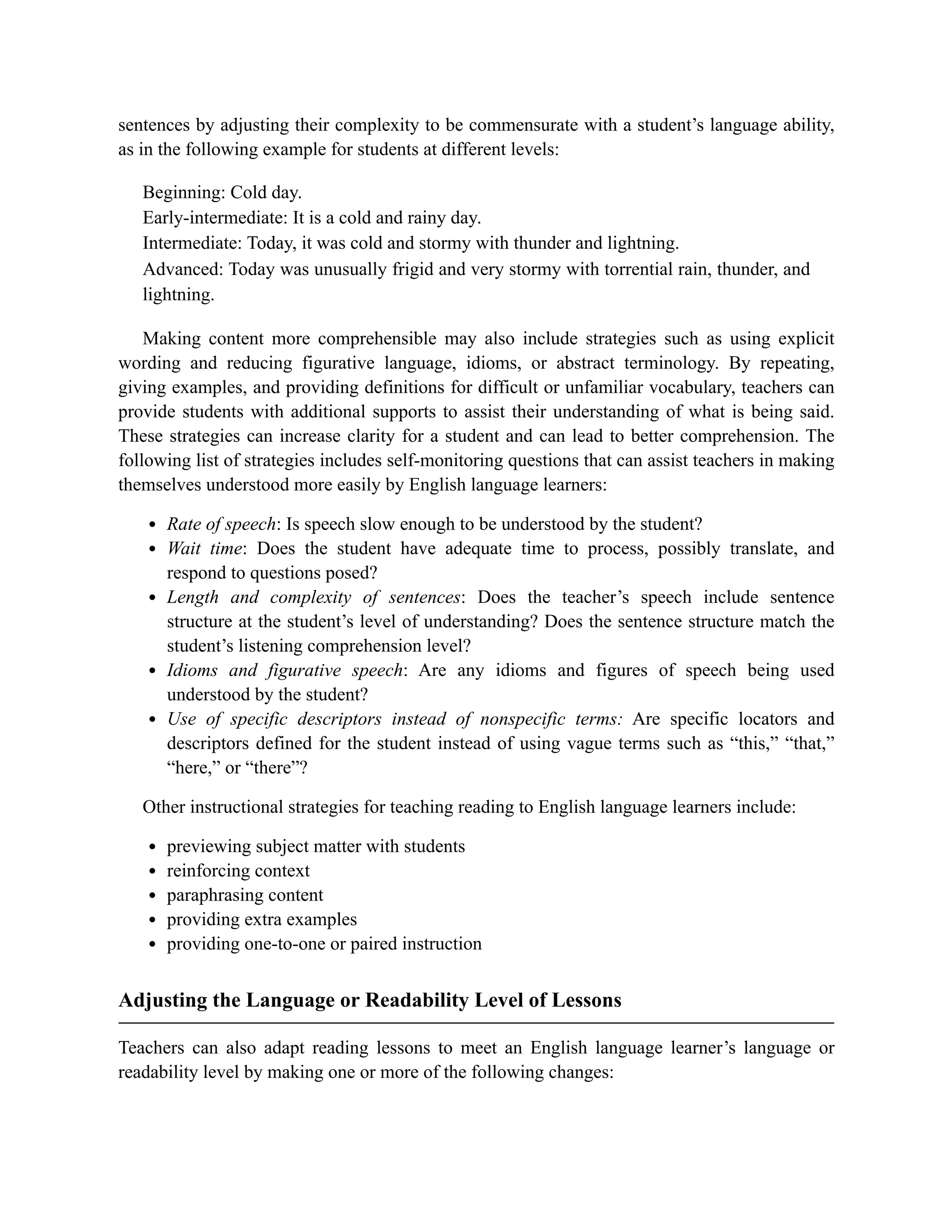 sentences by adjusting their complexity to be commensurate with a student’s language ability,
as in the following example for students at different levels:
Beginning: Cold day.
Early-intermediate: It is a cold and rainy day.
Intermediate: Today, it was cold and stormy with thunder and lightning.
Advanced: Today was unusually frigid and very stormy with torrential rain, thunder, and
lightning.
Making content more comprehensible may also include strategies such as using explicit
wording and reducing figurative language, idioms, or abstract terminology. By repeating,
giving examples, and providing definitions for difficult or unfamiliar vocabulary, teachers can
provide students with additional supports to assist their understanding of what is being said.
These strategies can increase clarity for a student and can lead to better comprehension. The
following list of strategies includes self-monitoring questions that can assist teachers in making
themselves understood more easily by English language learners:
Rate of speech: Is speech slow enough to be understood by the student?
Wait time: Does the student have adequate time to process, possibly translate, and
respond to questions posed?
Length and complexity of sentences: Does the teacher’s speech include sentence
structure at the student’s level of understanding? Does the sentence structure match the
student’s listening comprehension level?
Idioms and figurative speech: Are any idioms and figures of speech being used
understood by the student?
Use of specific descriptors instead of nonspecific terms: Are specific locators and
descriptors defined for the student instead of using vague terms such as “this,” “that,”
“here,” or “there”?
Other instructional strategies for teaching reading to English language learners include:
previewing subject matter with students
reinforcing context
paraphrasing content
providing extra examples
providing one-to-one or paired instruction
Adjusting the Language or Readability Level of Lessons
Teachers can also adapt reading lessons to meet an English language learner’s language or
readability level by making one or more of the following changes:
 