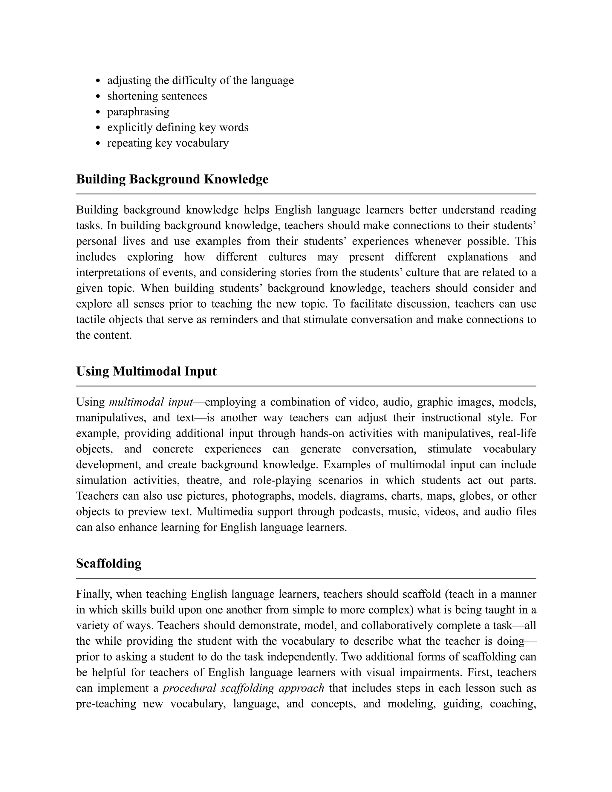 adjusting the difficulty of the language
shortening sentences
paraphrasing
explicitly defining key words
repeating key vocabulary
Building Background Knowledge
Building background knowledge helps English language learners better understand reading
tasks. In building background knowledge, teachers should make connections to their students’
personal lives and use examples from their students’ experiences whenever possible. This
includes exploring how different cultures may present different explanations and
interpretations of events, and considering stories from the students’ culture that are related to a
given topic. When building students’ background knowledge, teachers should consider and
explore all senses prior to teaching the new topic. To facilitate discussion, teachers can use
tactile objects that serve as reminders and that stimulate conversation and make connections to
the content.
Using Multimodal Input
Using multimodal input—employing a combination of video, audio, graphic images, models,
manipulatives, and text—is another way teachers can adjust their instructional style. For
example, providing additional input through hands-on activities with manipulatives, real-life
objects, and concrete experiences can generate conversation, stimulate vocabulary
development, and create background knowledge. Examples of multimodal input can include
simulation activities, theatre, and role-playing scenarios in which students act out parts.
Teachers can also use pictures, photographs, models, diagrams, charts, maps, globes, or other
objects to preview text. Multimedia support through podcasts, music, videos, and audio files
can also enhance learning for English language learners.
Scaffolding
Finally, when teaching English language learners, teachers should scaffold (teach in a manner
in which skills build upon one another from simple to more complex) what is being taught in a
variety of ways. Teachers should demonstrate, model, and collaboratively complete a task—all
the while providing the student with the vocabulary to describe what the teacher is doing—
prior to asking a student to do the task independently. Two additional forms of scaffolding can
be helpful for teachers of English language learners with visual impairments. First, teachers
can implement a procedural scaffolding approach that includes steps in each lesson such as
pre-teaching new vocabulary, language, and concepts, and modeling, guiding, coaching,
 