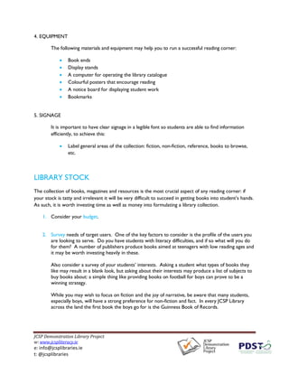 JCSP Demonstration Library Project
w: www.jcspliteracy.ie
e: info@jcsplibraries.ie
t: @jcsplibraries
4. EQUIPMENT
The following materials and equipment may help you to run a successful reading corner:
• Book ends
• Display stands
• A computer for operating the library catalogue
• Colourful posters that encourage reading
• A notice board for displaying student work
• Bookmarks
5. SIGNAGE
It is important to have clear signage in a legible font so students are able to find information
efficiently, to achieve this:
• Label general areas of the collection: fiction, non-fiction, reference, books to browse,
etc.
LIBRARY STOCK
The collection of books, magazines and resources is the most crucial aspect of any reading corner: if
your stock is tatty and irrelevant it will be very difficult to succeed in getting books into student’s hands.
As such, it is worth investing time as well as money into formulating a library collection.
1. Consider your budget.
2. Survey needs of target users. One of the key factors to consider is the profile of the users you
are looking to serve. Do you have students with literacy difficulties, and if so what will you do
for them? A number of publishers produce books aimed at teenagers with low reading ages and
it may be worth investing heavily in these.
Also consider a survey of your students’ interests. Asking a student what types of books they
like may result in a blank look, but asking about their interests may produce a list of subjects to
buy books about: a simple thing like providing books on football for boys can prove to be a
winning strategy.
While you may wish to focus on fiction and the joy of narrative, be aware that many students,
especially boys, will have a strong preference for non-fiction and fact. In every JCSP Library
across the land the first book the boys go for is the Guinness Book of Records.
 