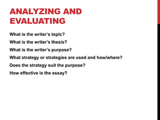 ANALYZING AND
EVALUATING
What is the writer’s topic?
What is the writer’s thesis?
What is the writer’s purpose?
What strategy or strategies are used and how/where?
Does the strategy suit the purpose?
How effective is the essay?
 