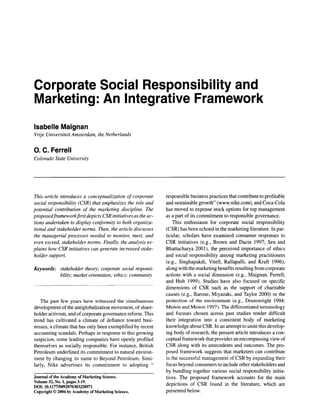 Corporate Social Responsibility and
Marketing: An Integrative Framework
Isabelle Maignan
Vrije Universiteit Amsterdam, the Netherlands

O. C. Ferrell
Colorado State University

This article introduces a conceptualization of corporate
social responsibility (CSR) that emphasizes the role and
potential contribution of the marketing discipline. The
proposed framework first depicts CSR initiatives as the actions undertaken to display conformity to both organizational and stakeholder norms. Then, the article discusses
the managerial processes needed to monitor, meet, and
even exceed, stakeholder norms. Finally, the analysis explains how CSR initiatives can generate increased stakeholder support.
Keywords: stakeholder theory; corporate social responsibility; market orientation; ethics; community

The past few years have witnessed the simultaneous
development of the antiglobalization movement, of shareholder activism, and of corporate governance reform. This
trend has cultivated a climate of defiance toward businesses, a climate that has only been exemplified by recent
accounting scandals. Perhaps in response to this growing
suspicion, some leading companies have openly profiled
themselves as socially responsible. For instance, British
Petroleum underlined its commitment to natural environment by changing its name to Beyond Petroleum. Similarly, Nike advertises its commitment to adopting "
Journal of the Academy of Marketing Science.
Volume 32, No. 1, pages 3-19.
DOh 10.1177/0092070303258971
Copyright 9 2004 by Academy of Marketing Science.

responsible business practices that contribute to profitable
and sustainable growth" (www.nike.com), and Coca-Cola
has moved to expense stock options for top management
as a part of its commitment to responsible governance.
This enthusiasm for corporate social responsibility
(CSR) has been echoed in the marketing literature. In particular, scholars have examined consumer responses to
CSR initiatives (e.g., Brown and Dacin 1997; Sen and
Bhattacharya 2001), the perceived importance of ethics
and social responsibility among marketing practitioners
(e.g., Singhapakdi, Vitell, Rallapalli, and Kraft 1996),
along with the marketing benefits resulting from corporate
actions with a social dimension (e.g., Maignan, Ferrell,
and Hult 1999). Studies have also focused on specific
dimensions of CSR such as the support of charitable
causes (e.g., Barone, Miyazaki, and Taylor 2000) or the
protection of the environment (e.g., Drumwright 1994;
Menon and Menon 1997). The differentiated terminology
and focuses chosen across past studies render difficult
their integration into a consistent body of marketing
knowledge about CSR. In an attempt to unite this developing body of research, the present article introduces a conceptual framework that provides an encompassing view of
CSR along with its antecedents and outcomes. The proposed framework suggests that marketers can contribute
to the successful management of CSR by expanding their
focus beyond consumers to include other stakeholders and
by bundling together various social responsibility initiatives. The proposed framework accounts for the main
depictions of CSR found in the literature, which are
presented below.

 