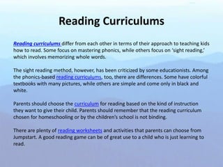 Reading Curriculums
Reading curriculums differ from each other in terms of their approach to teaching kids
how to read. Some focus on mastering phonics, while others focus on ‘sight reading,’
which involves memorizing whole words.
The sight reading method, however, has been criticized by some educationists. Among
the phonics-based reading curriculums, too, there are differences. Some have colorful
textbooks with many pictures, while others are simple and come only in black and
white.
Parents should choose the curriculum for reading based on the kind of instruction
they want to give their child. Parents should remember that the reading curriculum
chosen for homeschooling or by the children’s school is not binding.
There are plenty of reading worksheets and activities that parents can choose from
Jumpstart. A good reading game can be of great use to a child who is just learning to
read.
 