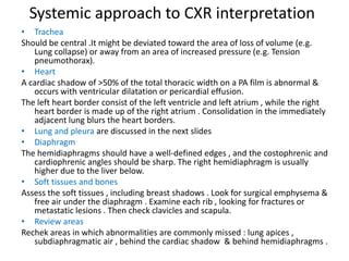 Systemic approach to CXR interpretation
• Trachea
Should be central .It might be deviated toward the area of loss of volume (e.g.
Lung collapse) or away from an area of increased pressure (e.g. Tension
pneumothorax).
• Heart
A cardiac shadow of >50% of the total thoracic width on a PA film is abnormal &
occurs with ventricular dilatation or pericardial effusion.
The left heart border consist of the left ventricle and left atrium , while the right
heart border is made up of the right atrium . Consolidation in the immediately
adjacent lung blurs the heart borders.
• Lung and pleura are discussed in the next slides
• Diaphragm
The hemidiaphragms should have a well-defined edges , and the costophrenic and
cardiophrenic angles should be sharp. The right hemidiaphragm is usually
higher due to the liver below.
• Soft tissues and bones
Assess the soft tissues , including breast shadows . Look for surgical emphysema &
free air under the diaphragm . Examine each rib , looking for fractures or
metastatic lesions . Then check clavicles and scapula.
• Review areas
Rechek areas in which abnormalities are commonly missed : lung apices ,
subdiaphragmatic air , behind the cardiac shadow & behind hemidiaphragms .
 