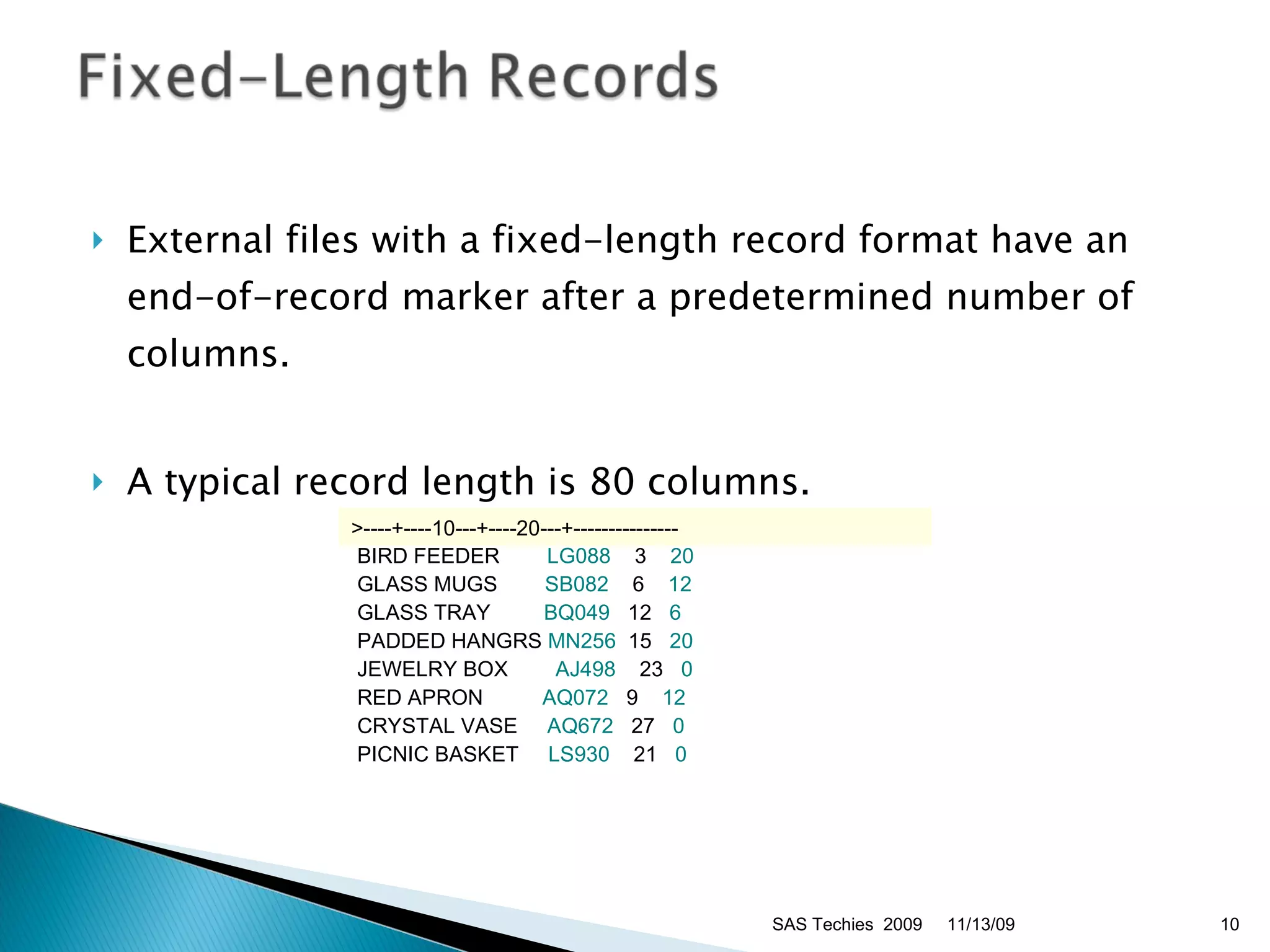 External files with a fixed-length record format have an end-of-record marker after a predetermined number of columns. A typical record length is 80 columns. 11/13/09 SAS Techies  2009 >----+----10---+----20---+---------------   BIRD FEEDER     LG088     3  20  GLASS MUGS      SB082     6  12  GLASS TRAY      BQ049   12   6  PADDED HANGRS  MN256  15  20  JEWELRY BOX    AJ498   23   0  RED APRON       AQ072   9  12  CRYSTAL VASE    AQ672   27    0  PICNIC BASKET  LS930   21    0 