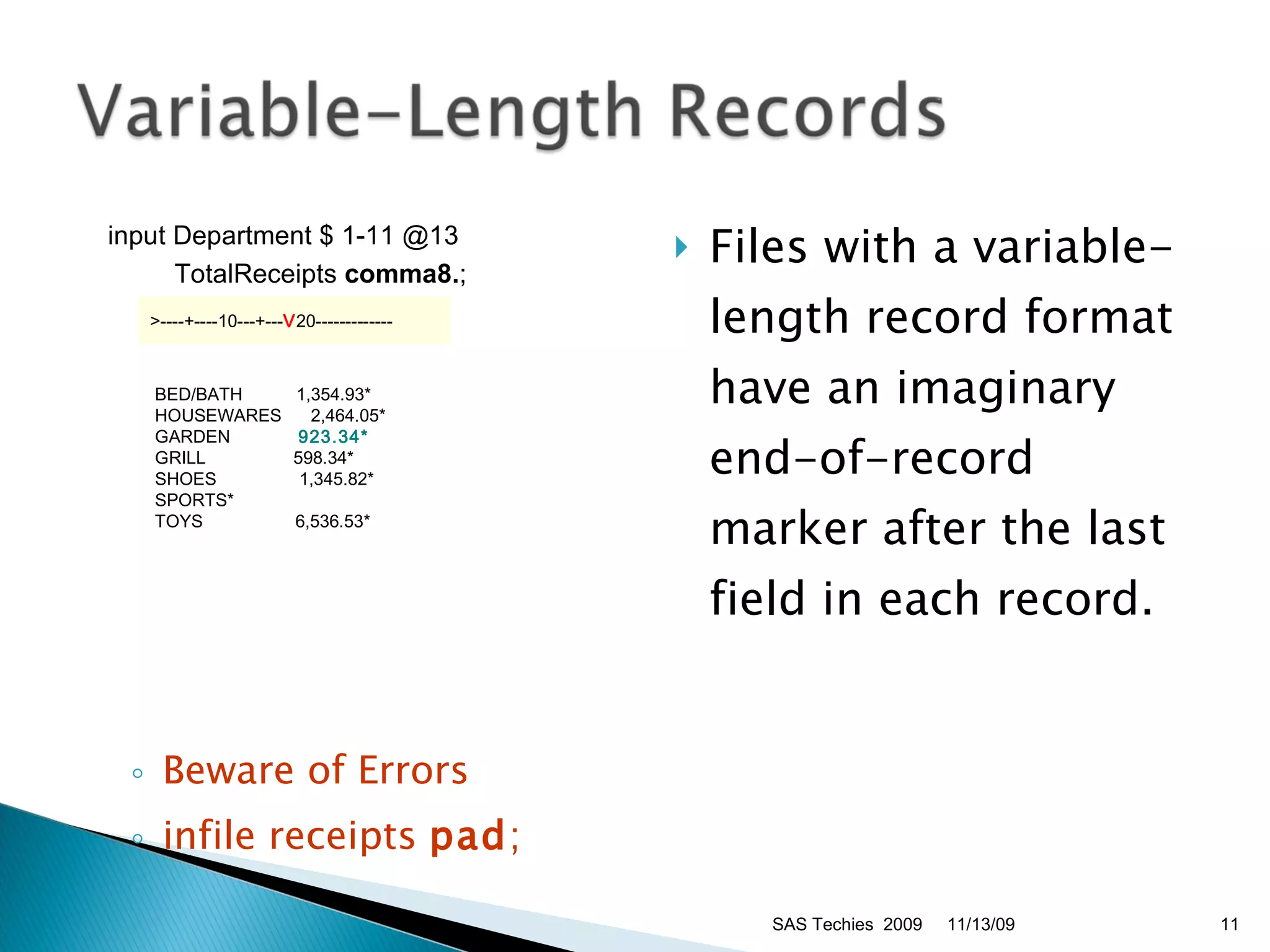 Beware of Errors infile receipts  pad ;  Files with a variable-length record format have an imaginary end-of-record marker after the last field in each record. 11/13/09 SAS Techies  2009 input Department $ 1-11 @13  TotalReceipts  comma8. ;  >----+----10---+--- V 20-------------   BED/BATH      1,354.93*   HOUSEWARES    2,464.05*   GARDEN         923.34*    GRILL        598.34*   SHOES         1,345.82*   SPORTS*   TOYS         6,536.53*  