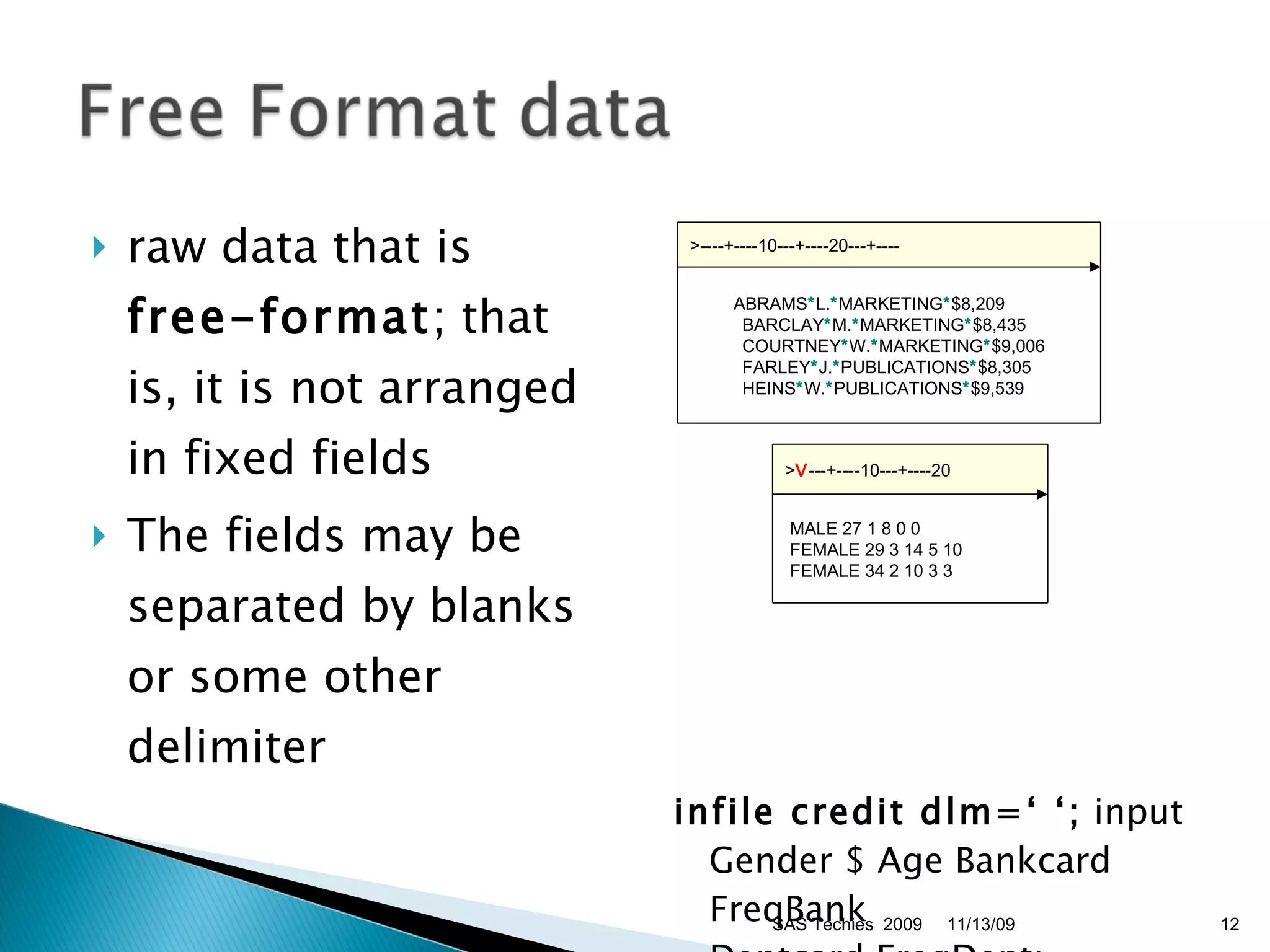 raw data that is  free-format ; that is, it is not arranged in fixed fields  The fields may be separated by blanks or some other delimiter  infile credit dlm=‘ ‘;  input Gender $ Age Bankcard FreqBank  Deptcard FreqDept;  11/13/09 SAS Techies  2009 >----+----10---+----20---+----    ABRAMS * L. * MARKETING * $8,209  BARCLAY * M. * MARKETING * $8,435  COURTNEY * W. * MARKETING * $9,006  FARLEY * J. * PUBLICATIONS * $8,305  HEINS * W. * PUBLICATIONS * $9,539  > V ---+----10---+----20   MALE 27 1 8 0 0   FEMALE 29 3 14 5 10   FEMALE 34 2 10 3 3  