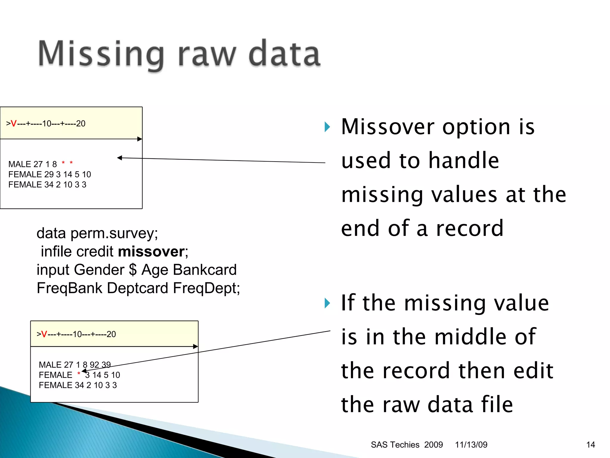 Missover option is used to handle missing values at the end of a record  If the missing value is in the middle of the record then edit the raw data file data perm.survey; infile credit  missover ;  input Gender $ Age Bankcard FreqBank Deptcard FreqDept;  11/13/09 SAS Techies  2009 > V ---+----10---+----20   MALE 27 1 8 92 39   FEMALE  *   3 14 5 10   FEMALE 34 2 10 3 3  > V ---+----10---+----20   MALE 27 1 8  *  *  FEMALE 29 3 14 5 10   FEMALE 34 2 10 3 3  