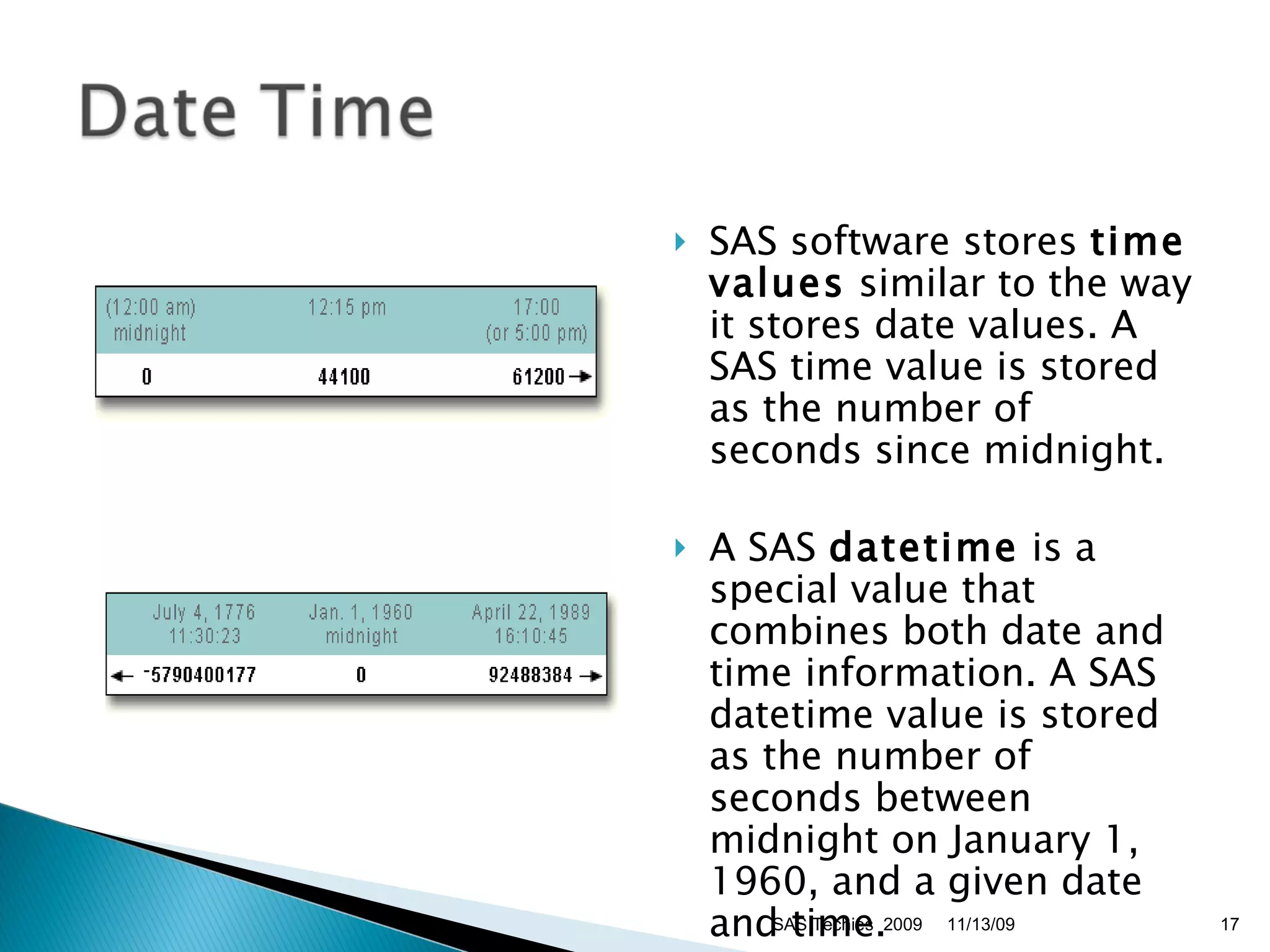 SAS software stores  time values  similar to the way it stores date values. A SAS time value is stored as the number of seconds since midnight. A SAS  datetime  is a special value that combines both date and time information. A SAS datetime value is stored as the number of seconds between midnight on January 1, 1960, and a given date and time. 11/13/09 SAS Techies  2009 