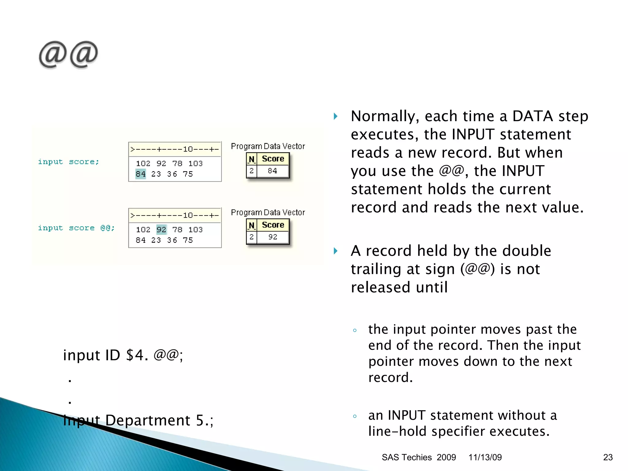 input ID $4. @@;   .   . input Department 5.;  Normally, each time a DATA step executes, the INPUT statement reads a new record. But when you use the @@, the INPUT statement holds the current record and reads the next value. A record held by the double trailing at sign (@@) is not released until the input pointer moves past the end of the record. Then the input pointer moves down to the next record.  an INPUT statement without a line-hold specifier executes.  11/13/09 SAS Techies  2009 