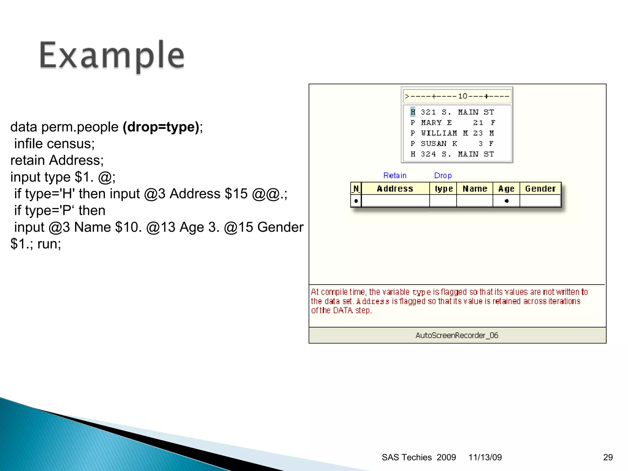 data perm.people  (drop=type) ; infile census;  retain Address;  input type $1. @; if type='H' then input @3 Address $15 @@.; if type='P‘ then input @3 Name $10. @13 Age 3. @15 Gender $1.; run;  11/13/09 SAS Techies  2009 