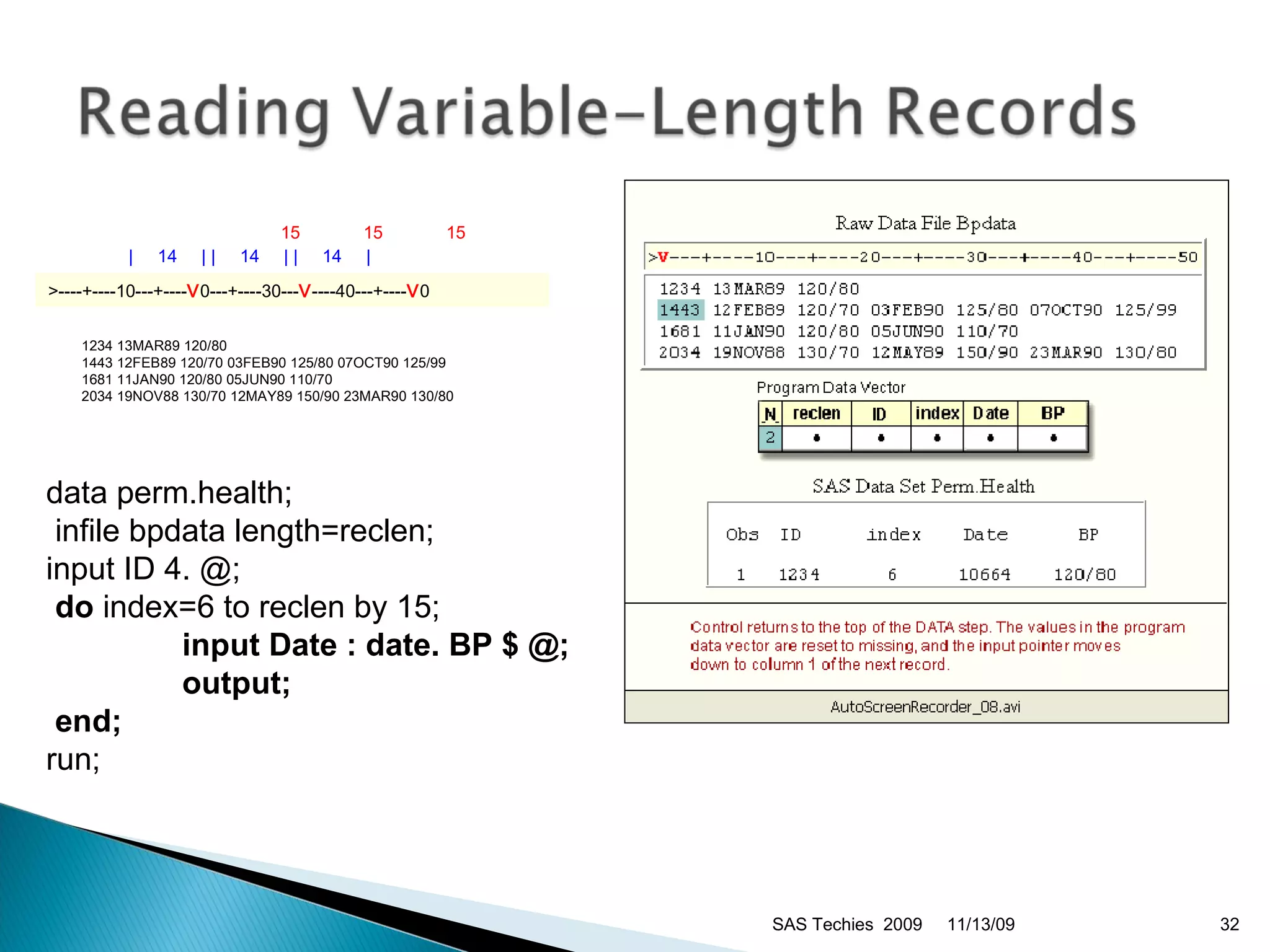 data perm.health; infile bpdata length=reclen;  input ID 4. @; do  index=6 to reclen by 15;   input Date : date. BP $ @;   output; end;   run;  11/13/09 SAS Techies  2009                                   15             15             15         |     14     | |     14     | |     14     | >----+----10---+---- V 0---+----30--- V ----40---+---- V 0   1234 13MAR89 120/80 1443 12FEB89 120/70 03FEB90 125/80 07OCT90 125/99 1681 11JAN90 120/80 05JUN90 110/70 2034 19NOV88 130/70 12MAY89 150/90 23MAR90 130/80 