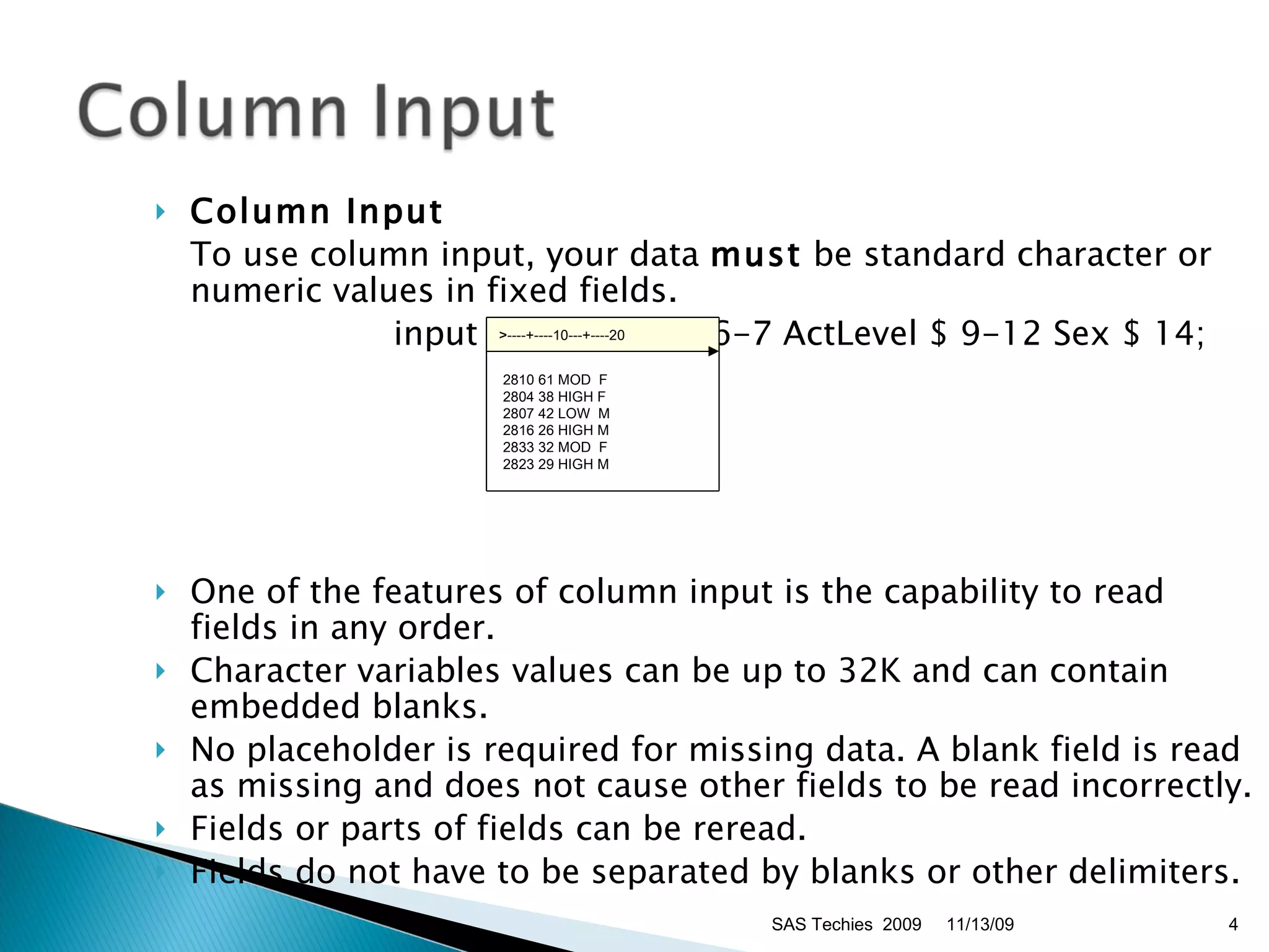 Column Input   To use column input, your data  must  be standard character or numeric values in fixed fields.  input ID $ 1-4 Age 6-7 ActLevel $ 9-12 Sex $ 14;  One of the features of column input is the capability to read fields in any order. Character variables values can be up to 32K and can contain embedded blanks.  No placeholder is required for missing data. A blank field is read as missing and does not cause other fields to be read incorrectly.  Fields or parts of fields can be reread.  Fields do not have to be separated by blanks or other delimiters.  11/13/09 SAS Techies  2009 >----+----10---+----20    2810 61 MOD  F  2804 38 HIGH F   2807 42 LOW  M   2816 26 HIGH M  2833 32 MOD  F  2823 29 HIGH M 
