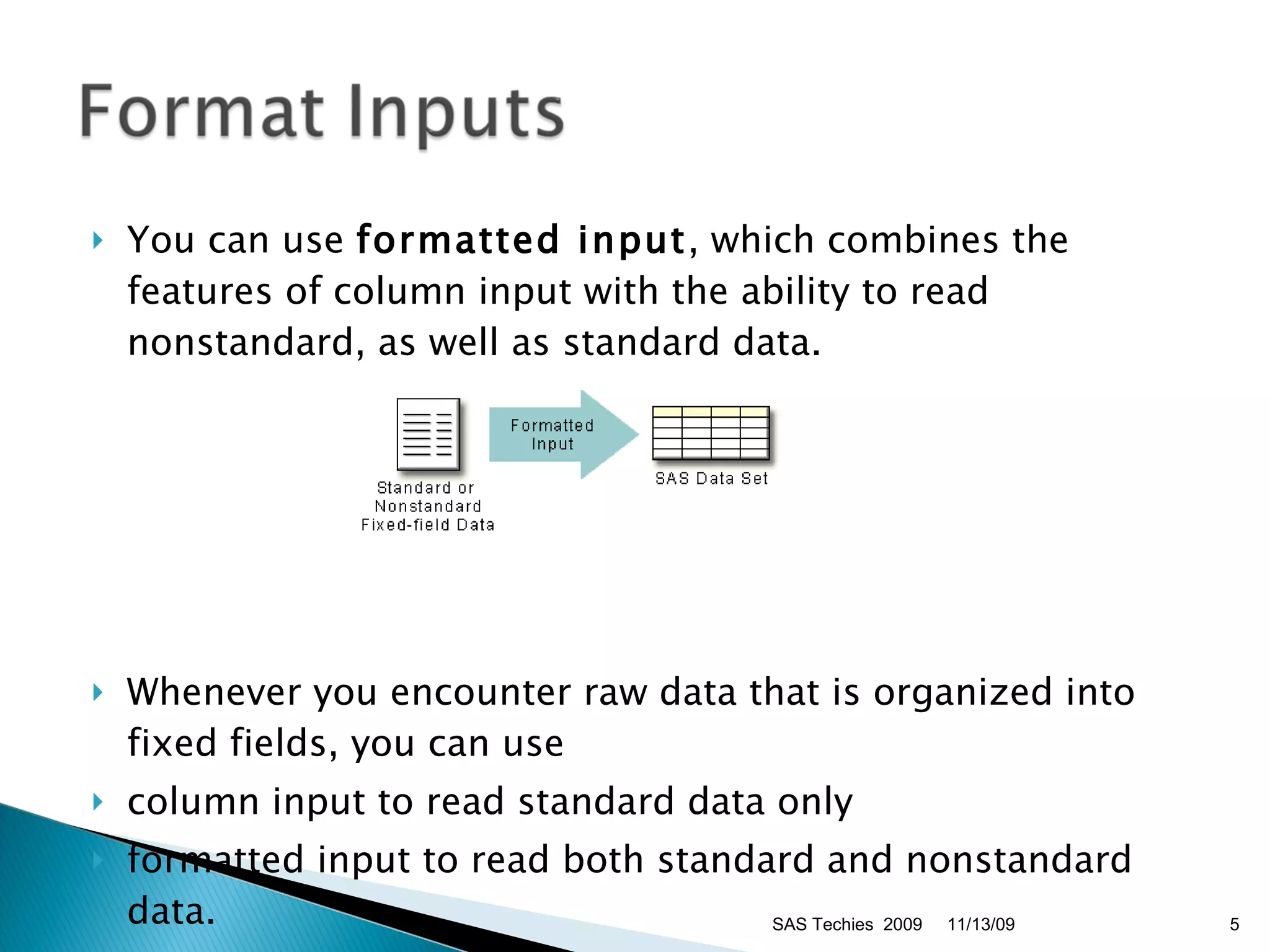 You can use  formatted input , which combines the features of column input with the ability to read nonstandard, as well as standard data.  Whenever you encounter raw data that is organized into fixed fields, you can use  column input to read standard data only  formatted input to read both standard and nonstandard data.  11/13/09 SAS Techies  2009 