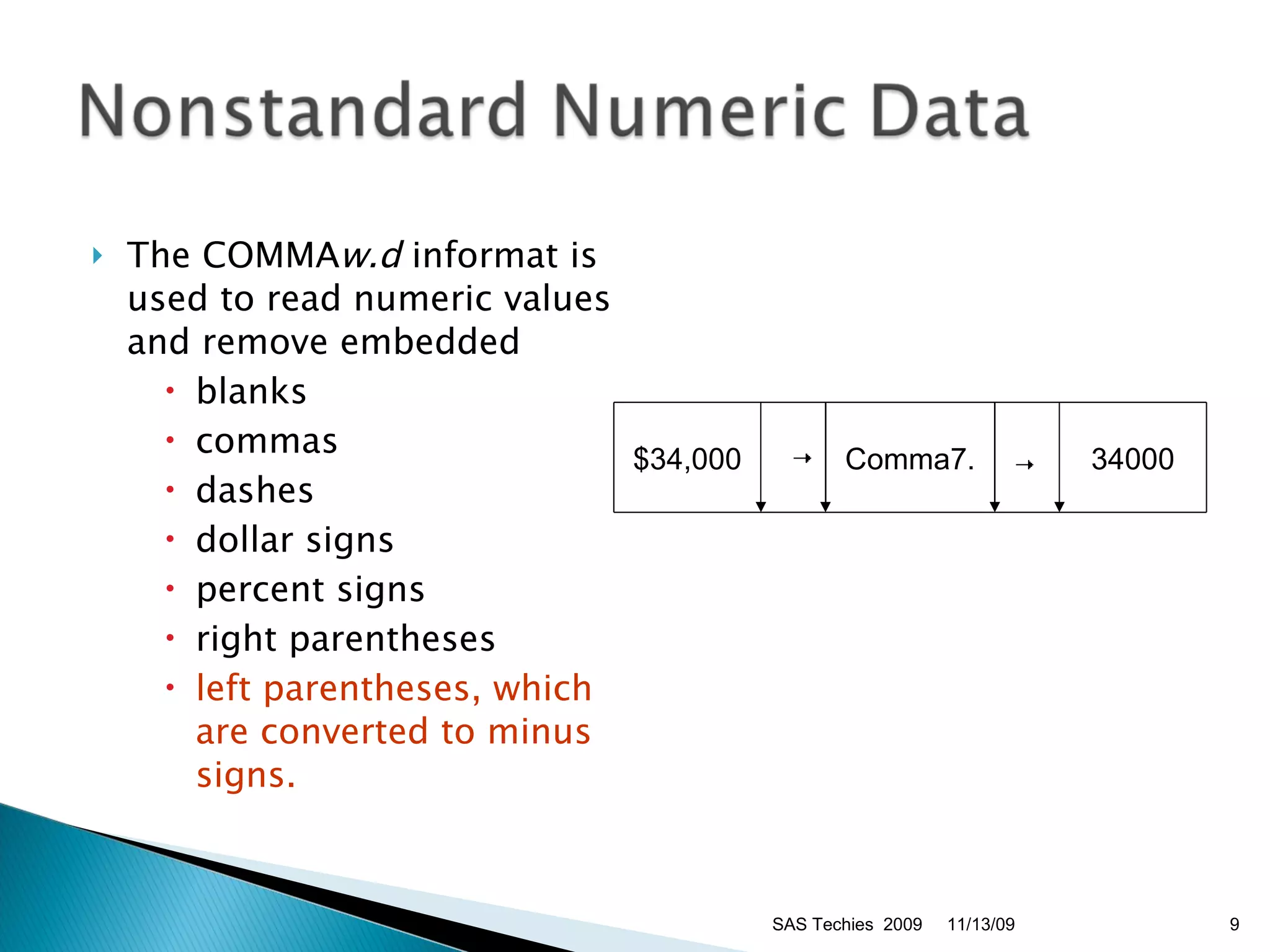 The COMMA w.d  informat is used to read numeric values and remove embedded  blanks  commas  dashes  dollar signs  percent signs  right parentheses  left parentheses, which are converted to minus signs.   11/13/09 SAS Techies  2009 $34,000      Comma7.      34000 
