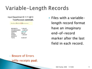 Beware of Errors infile receipts  pad ;  Files with a variable-length record format have an imaginary end-of-record marker after the last field in each record. 11/13/09 SAS Techies  2009 input Department $ 1-11 @13  TotalReceipts  comma8. ;  >----+----10---+--- V 20-------------   BED/BATH      1,354.93*   HOUSEWARES    2,464.05*   GARDEN         923.34*    GRILL        598.34*   SHOES         1,345.82*   SPORTS*   TOYS         6,536.53*  