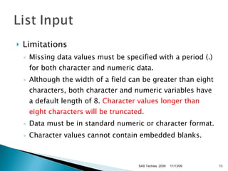 Limitations Missing data values must be specified with a period (.) for both character and numeric data. Although the width of a field can be greater than eight characters, both character and numeric variables have a default length of 8.  Character values longer than eight characters will be truncated. Data must be in standard numeric or character format. Character values cannot contain embedded blanks.  11/13/09 SAS Techies  2009 