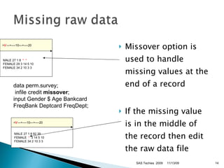 Missover option is used to handle missing values at the end of a record  If the missing value is in the middle of the record then edit the raw data file data perm.survey; infile credit  missover ;  input Gender $ Age Bankcard FreqBank Deptcard FreqDept;  11/13/09 SAS Techies  2009 > V ---+----10---+----20   MALE 27 1 8 92 39   FEMALE  *   3 14 5 10   FEMALE 34 2 10 3 3  > V ---+----10---+----20   MALE 27 1 8  *  *  FEMALE 29 3 14 5 10   FEMALE 34 2 10 3 3  