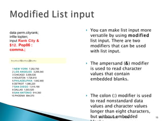 You can make list input more versatile by using  modified  list input. There are two modifiers that can be used with list input. The ampersand ( & ) modifier is used to read character values that contain embedded blanks. The colon ( : ) modifier is used to read nonstandard data values and character values longer than eight characters, but without embedded blanks.  11/13/09 SAS Techies  2009 data perm.cityrank; infile topten;  input   Rank City & $12.  Pop86 : comma.;   >----+----10---+----20---+--    1  NEW YORK   7,262,700    2  LOS ANGELES   3,259,340    3 CHICAGO  3,009,530    4 HOUSTON  1,728,910    5  PHILADELPHIA   1,642,900    6 DETROIT  1,086,220    7  SAN DIEGO   1,015,190    8 DALLAS  1,003,520    9  SAN ANTONIO   914,350   10 PHOENIX  894,070  