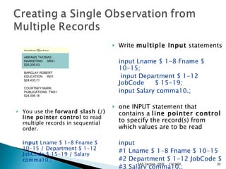 You use the  forward slash (/) line pointer control  to read multiple records in sequential order.  input  Lname $ 1-8 Fname $ 10-15  /  Department $ 1-12 JobCode $ 15-19  /  Salary comma10.;  Write  multiple Input  statements input Lname $ 1-8 Fname $ 10-15;   input Department $ 1-12 JobCode  $ 15-19;  input Salary comma10.;   one INPUT statement that contains a  line pointer control  to specify the record(s) from which values are to be read  input #1 Lname $ 1-8 Fname $ 10-15  #2 Department $ 1-12 JobCode $  #3 Salary comma10.;  11/13/09 SAS Techies  2009 >----+----10---+----   ABRAMS THOMAS MARKETING     SR01 $25,209.03  BARCLAY ROBERT  EDUCATION     IN01 $24,435.71  COURTNEY MARK PUBLICATIONS  TW01 $24,006.16  
