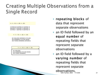 repeating blocks  of data that represent separate observations  an ID field followed by an  equal number  of repeating fields that represent separate observations  an ID field followed by a  varying number  of repeating fields that represent separate observations.    001 WALKING AEROBICS CYCLING   002 SWIMMING CYCLING SKIING   003 TENNIS SWIMMING AEROBICS 11/13/09 SAS Techies  2009 >----+----10---+----20---+----30-- 01APR90 68 02APR90 67 03APR90 78 04APR90 74 05APR90 72 06APR90 73 07APR90 71 08APR90 75 09APR90 76 >----+----10---+----20---+----30-- >----+----10---+----20---+----30--   001 WALKING   002 SWIMMING CYCLING SKIING   003 TENNIS SWIMMING 