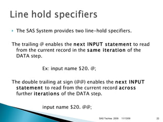 The SAS System provides two line-hold specifiers.  The trailing @ enables the  next INPUT statement  to read from the current record in the  same iteration  of the DATA step.  Ex: input name $20. @;  The double trailing at sign (@@) enables the  next INPUT statement  to read from the current record  across  further  iterations  of the DATA step.  input name $20. @@; 11/13/09 SAS Techies  2009 