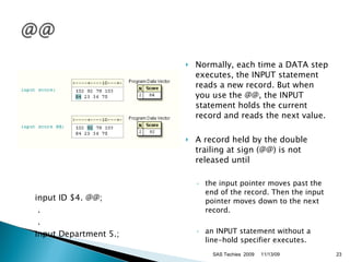 input ID $4. @@;   .   . input Department 5.;  Normally, each time a DATA step executes, the INPUT statement reads a new record. But when you use the @@, the INPUT statement holds the current record and reads the next value. A record held by the double trailing at sign (@@) is not released until the input pointer moves past the end of the record. Then the input pointer moves down to the next record.  an INPUT statement without a line-hold specifier executes.  11/13/09 SAS Techies  2009 