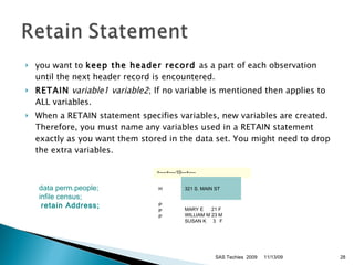 you want to  keep the header record  as a part of each observation until the next header record is encountered.  RETAIN   variable1 variable2 ; If no variable is mentioned then applies to ALL variables. When a RETAIN statement specifies variables, new variables are created. Therefore, you must name any variables used in a RETAIN statement exactly as you want them stored in the data set. You might need to drop the extra variables. 11/13/09 SAS Techies  2009 data perm.people;   infile census; retain Address;  >----+----10---+----   H   321 S. MAIN ST   P  P  P MARY E      21 F WILLIAM M 23 M SUSAN K     3  F 