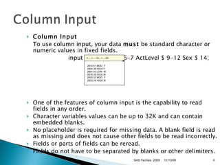 Column Input   To use column input, your data  must  be standard character or numeric values in fixed fields.  input ID $ 1-4 Age 6-7 ActLevel $ 9-12 Sex $ 14;  One of the features of column input is the capability to read fields in any order. Character variables values can be up to 32K and can contain embedded blanks.  No placeholder is required for missing data. A blank field is read as missing and does not cause other fields to be read incorrectly.  Fields or parts of fields can be reread.  Fields do not have to be separated by blanks or other delimiters.  11/13/09 SAS Techies  2009 >----+----10---+----20    2810 61 MOD  F  2804 38 HIGH F   2807 42 LOW  M   2816 26 HIGH M  2833 32 MOD  F  2823 29 HIGH M 