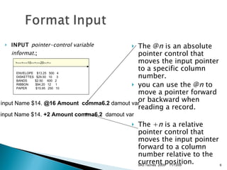 INPUT  pointer-control variable informat. ; The @ n  is an absolute pointer control that moves the input pointer to a specific column number.  you can use the @ n  to move a pointer forward or backward when reading a record.  The + n  is a relative pointer control that moves the input pointer forward to a column number relative to the current position.     input Name $14.  @16 Amount  comma6.2  damout var    input Name $14.  +2 Amount comma6.2   damout var 11/13/09 SAS Techies  2009 >----+----10---+----20---+--   ENVELOPE    $13.25   500   4   DISKETTES  $29.50   10    3   BANDS      $2.50    600   2   RIBBON      $94.20   12    1   PAPER        $15.95   250   10 