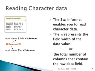 The $ w . informat enables you to read character data.  The  w  represents the field width of the data value  or  the total number of columns that contain the raw data field.  input Name $14.  +2 Amount  input Name $ 1-14  +2 Amount  Difference !!! 11/13/09 SAS Techies  2009 >----+----10---+----20---+--   ENVELOPE   $13.25  500   4   DISKETTES   $29.50   10   3   BANDS      $2.50  600   2   RIBBON      $94.20   12   1   PAPER        $15.95  250  10 