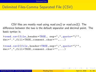 Delimited Files
Delimited Files-Comma Separated File (CSV)
CSV ﬁles are mostly read using read.csv() or read.csv2(). The
diﬀerence between the two is the default separator and decimal point. The
basic syntax is:
>read.csv(file ,header=TRUE , sep=",",quote=""",
dec=".",fill=TRUE ,comment.char="" ,...)
>read.csv2(file ,header=TRUE ,sep=";",quote=""",
dec=",",fill=TRUE ,comment.char="" ,...)
Srikanth Potukuchi (Consultant Analytics) Reading Data April 21, 2018 6 / 26
 