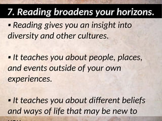 ▪ Reading gives you an insight into
diversity and other cultures.
▪ It teaches you about people, places,
and events outside of your own
experiences.
▪ It teaches you about different beliefs
and ways of life that may be new to
7. Reading broadens your horizons.
 