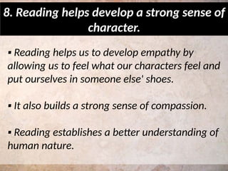 ▪ Reading helps us to develop empathy by
allowing us to feel what our characters feel and
put ourselves in someone else' shoes.
▪ It also builds a strong sense of compassion.
▪ Reading establishes a better understanding of
human nature.
8. Reading helps develop a strong sense of
character.
 