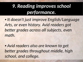 ▪ It doesn't just improve English/Language
Arts, or even history. Avid readers got
better grades across all subjects, even
math.
▪ Avid readers also are known to get
better grades throughout middle, high
school, and college.
9. Reading improves school
performance.
 
