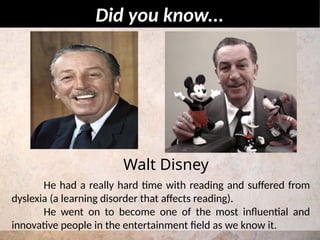 He had a really hard time with reading and suffered from
dyslexia (a learning disorder that affects reading).
He went on to become one of the most influential and
innovative people in the entertainment field as we know it.
Did you know...
Walt Disney
 