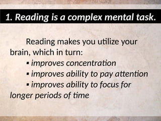 Reading makes you utilize your
brain, which in turn:
▪ improves concentration
▪ improves ability to pay attention
▪ improves ability to focus for
longer periods of time
1. Reading is a complex mental task.
 