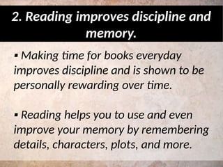 ▪ Making time for books everyday
improves discipline and is shown to be
personally rewarding over time.
▪ Reading helps you to use and even
improve your memory by remembering
details, characters, plots, and more.
2. Reading improves discipline and
memory.
 