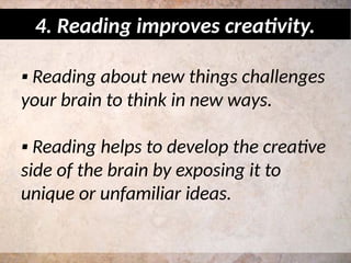 ▪ Reading about new things challenges
your brain to think in new ways.
▪ Reading helps to develop the creative
side of the brain by exposing it to
unique or unfamiliar ideas.
4. Reading improves creativity.
 