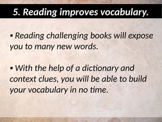 ▪ Reading challenging books will expose
you to many new words.
▪ With the help of a dictionary and
context clues, you will be able to build
your vocabulary in no time.
5. Reading improves vocabulary.
 