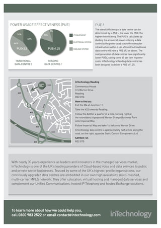 POWER USAGE EFFECTIVENESS (PUE)                                                                          PUE /
                                                                                                         The overall efficiency of a data centre can be
                                                                      5%
                                                                                                         determined by is PUE – the lower the PUE, the
       16%                                          15%                              it equipment
                                                                                                         higher the efficiency. The PUE is calculated by
                40%
                                                                                                         dividing the amount of power entering a data
                                                                                     electrical system
 44%                                                                                                     centre by the power used to run the computer
                                                                                                         infrastructure within it. An efficient but traditional
   PUE=2.5                                                           PUE=1.25        COOLING SYSTEM
                                                                                                         data centre will have a PUE of 2 or above . The
                                                                                                         next generation of data centres have significantly
                                                                                                         lower PUEs, saving some 40 per cent in power
   TRADITIONAL                                            READING                                        costs. InTechnology’s Reading data centre has
  DATA CENTRE /                                         DATA CENTRE /                                    been designed to deliver a PUE of 1.25.




                WORTO
                     N DR
                                                                                      InTechnology Reading
                                              READING
                                              DATA              B3033
                                              CENTRE                                  Commensus House
             WOR




                                                                                      3-5 Worton Drive
              TON




                                        WO
                                        RT
                  DR




       A33                                                                            Reading
                                                               WAY
                                          ON




                                                        RIAL
                                                   IMPE
                                             DR




                                                                                      RG2 0TG
                                                                                      How to find us:
                                   AY
                                  W
                                 AL
                             RI
                            PE




                                                                                      Exit the M4 at Junction 11.
                            IM




                                                   33
                                                  B30




                                                                                      Take the A33 towards Reading.
                       A33
                                                                                      Follow the A33 for a quarter of a mile, turning right at
                                                                                      the roundabout signposted Worton Grange Business Park
                                                                                      onto Imperial Way.
  M4
                                      A33
                                                                                      Follow Imperial Way and take 1st left onto Worton Drive.
                                                                                      InTechnology data centre is approximately half a mile along the
                                                                        B3270
                                                                                      road, on the right, opposite Static Control Components Ltd.
                                                                                      SATNAV ref:
                                 A33
                                                                                M4    RG2 0TG




With nearly 30 years experience as leaders and innovators in the managed services market,
InTechnology is one of the UK’s leading providers of Cloud-based voice and data services to public
and private sector businesses. Trusted by some of the UK’s highest-profile organisations, our
continously upgraded data centres are embedded in our own high availability, multi-meshed,
multi-carrier MPLS network. They offer colocation, virtual hosting and managed data services and
complement our Unified Communications, hosted IP Telephony and hosted Exchange solutions.




To learn more about how we could help you,
call 0800 983 2522 or email contact@intechnology.com
 
