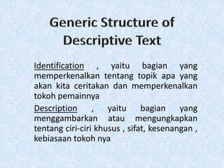 Identification , yaitu bagian yang
memperkenalkan tentang topik apa yang
akan kita ceritakan dan memperkenalkan
tokoh pemainnya
Description , yaitu bagian yang
menggambarkan atau mengungkapkan
tentang ciri-ciri khusus , sifat, kesenangan ,
kebiasaan tokoh nya
 